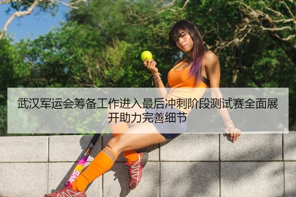 武汉军运会筹备工作进入最后冲刺阶段测试赛全面展开助力完善细节