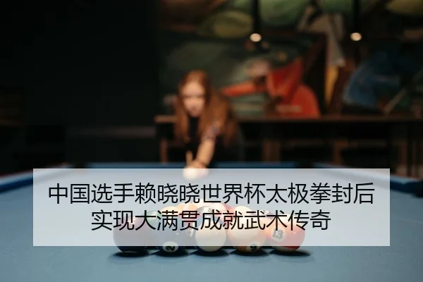 中国选手赖晓晓世界杯太极拳封后 实现大满贯成就武术传奇